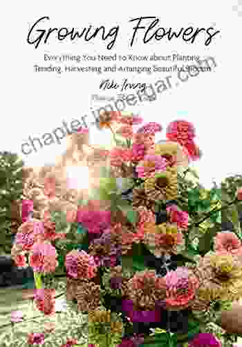 Growing Flowers: Everything You Need To Know About Planting Tending Harvesting And Arranging Beautiful Blooms (Gardening For Beginners Flower Arranging)