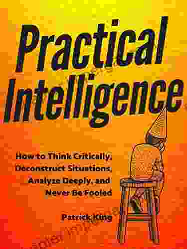 Practical Intelligence: How To Think Critically Deconstruct Situations Analyze Deeply And Never Be Fooled (Clear Thinking And Fast Action 5)