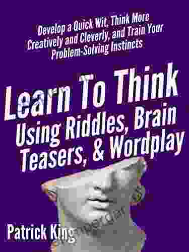 Learn To Think Using Riddles Brain Teasers And Wordplay: Develop A Quick Wit Think More Creatively And Cleverly And Train Your Problem Solving Instincts