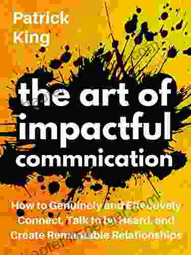 The Art Of Impactful Communication: How To Genuinely And Effectively Connect Talk To Be Heard And Create Remarkable Relationships