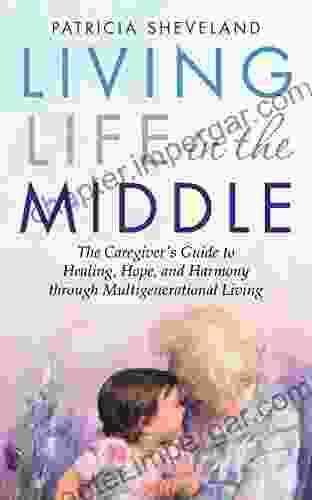 Living Life In The Middle: The Caregiver S Guide To Healing Hope And Harmony Through Multigenerational Living