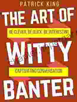 The Art Of Witty Banter: Be Clever Be Quick Be Interesting Create Captivating Conversation (How To Be More Likable And Charismatic 14)